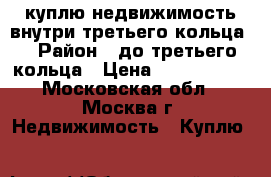 куплю недвижимость внутри третьего кольца. › Район ­ до третьего кольца › Цена ­ 1 000 000 - Московская обл., Москва г. Недвижимость » Куплю   